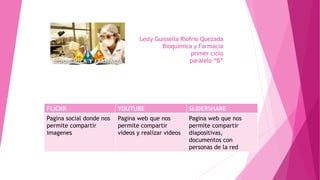 Lesly Guissella Riofrio Quezada
Bioquímica y Farmacia
primer ciclo
paralelo “B”
FLICKR YOUTUBE SLIDERSHARE
Pagina social donde nos
permite compartir
imagenes
Pagina web que nos
permite compartir
videos y realizar videos
Pagina web que nos
permite compartir
diapositivas,
documentos con
personas de la red
 