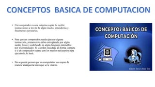• Un computador es una máquina capaz de recibir
instrucciones a través de algún medio, entenderlas y
finalmente ejecutarlas.
• Para que un computador pueda ejecutar alguna
instrucción, primero ésta debe entregársele por algún
medio físico y codificado en algún lenguaje entendible
por el computador. Si la orden está dada en forma correcta
y si el computador cuenta con los medios necesarios para
ejecutarla, lo hará.
• No se puede pensar que un computador sea capaz de
realizar cualquiera tarea que se le ordene.
 