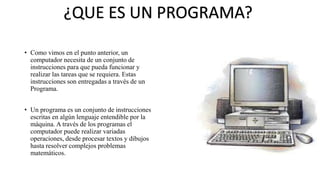 • Como vimos en el punto anterior, un
computador necesita de un conjunto de
instrucciones para que pueda funcionar y
realizar las tareas que se requiera. Estas
instrucciones son entregadas a través de un
Programa.
• Un programa es un conjunto de instrucciones
escritas en algún lenguaje entendible por la
máquina. A través de los programas el
computador puede realizar variadas
operaciones, desde procesar textos y dibujos
hasta resolver complejos problemas
matemáticos.
¿QUE ES UN PROGRAMA?
 