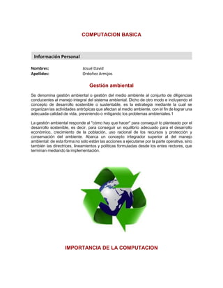 COMPUTACION BASICA
Nombres: Josué David
Apellidos: Ordoñez Armijos
Gestión ambiental
Se denomina gestión ambiental o gestión del medio ambiente al conjunto de diligencias
conducentes al manejo integral del sistema ambiental. Dicho de otro modo e incluyendo el
concepto de desarrollo sostenible o sustentable, es la estrategia mediante la cual se
organizan las actividades antrópicas que afectan al medio ambiente, con el fin de lograr una
adecuada calidad de vida, previniendo o mitigando los problemas ambientales.1
La gestión ambiental responde al "cómo hay que hacer" para conseguir lo planteado por el
desarrollo sostenible, es decir, para conseguir un equilibrio adecuado para el desarrollo
económico, crecimiento de la población, uso racional de los recursos y protección y
conservación del ambiente. Abarca un concepto integrador superior al del manejo
ambiental: de esta forma no sólo están las acciones a ejecutarse por la parte operativa, sino
también las directrices, lineamientos y políticas formuladas desde los entes rectores, que
terminan mediando la implementación.
IMPORTANCIA DE LA COMPUTACION
Información Personal
 