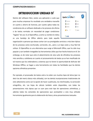 COMPUTACION BASICA II
ING. ALEXANDRA SHIGUE
105
INTRODUCCION UNIDAD IV
Dentro del software libre, existe una aplicación o suite que
para muchas empresas ha resultado una verdadera maravilla
en cuanto a ahorro de licencias, por cuanto aplica todas las
condiciones de un software dedicado a los procesos de oficina
o de textos normales sin necesidad de pagar condiciones
“legales” de uso. Es el Openoffice, y como su nombre lo indica
es una bandeja de Office abierta para toda aquella
organización o persona que desea contar con sus prestigiados servicios o más bien típicos
de los procesos como escriturado, corrección, etc., pero a un bajo costo y muy fácil de
utilizar. El Openoffice es una alternativa que surge al Microsoft Office, que ha sido muy
popular y son también innegables las herramientas útiles que han hecho historia en él. Sin
embargo, es de notar que ante el advenimiento de esta suite de ofimática los procesos
más sencillos y cotidianos en cuanto al procesamiento de textos ya se han masificado de
tal manera que los ordenadores y sistemas que no tienen la oportunidad de disfrutar del
Windows Offfice, se hagan a esta herramienta con todas las facilidades que las demás
opciones ofimáticas presentan.
Por ejemplo, el procesador de textos está a la orden con muchos tipos de letras (por no
decir las del menú clásico más utilizada), con las demás incorporaciones tradicionales de
este aditamento como son la opción de hacer cuadrículas, los interlineados, la corrección
ortográfica, etc. Las hojas de cálculo también están disponibles, con todas las
presentaciones más típicas que se usan para este tipo de operaciones aritméticas, y
además todos los comandos de operaciones que acompañan a esta muy utilizada
herramienta igualmente para la elaboración de listas y otras presentaciones textuales
 