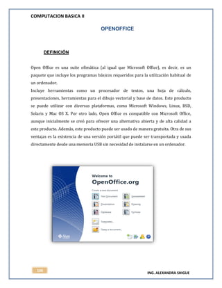 COMPUTACION BASICA II
ING. ALEXANDRA SHIGUE
106
OPENOFFICE
DEFINICIÓN
Open Office es una suite ofimática (al igual que Microsoft Office), es decir, es un
paquete que incluye los programas básicos requeridos para la utilización habitual de
un ordenador.
Incluye herramientas como un procesador de textos, una hoja de cálculo,
presentaciones, herramientas para el dibujo vectorial y base de datos. Este producto
se puede utilizar con diversas plataformas, como Microsoft Windows, Linux, BSD,
Solaris y Mac OS X. Por otro lado, Open Office es compatible con Microsoft Office,
aunque inicialmente se creó para ofrecer una alternativa abierta y de alta calidad a
este producto. Además, este producto puede ser usado de manera gratuita. Otra de sus
ventajas es la existencia de una versión portátil que puede ser transportada y usada
directamente desde una memoria USB sin necesidad de instalarse en un ordenador.
 