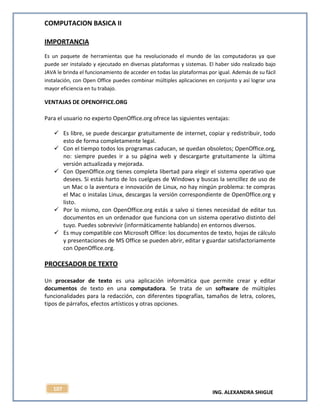 COMPUTACION BASICA II
ING. ALEXANDRA SHIGUE
107
IMPORTANCIA
Es un paquete de herramientas que ha revolucionado el mundo de las computadoras ya que
puede ser instalado y ejecutado en diversas plataformas y sistemas. El haber sido realizado bajo
JAVA le brinda el funcionamiento de acceder en todas las plataformas por igual. Además de su fácil
instalación, con Open Office puedes combinar múltiples aplicaciones en conjunto y así lograr una
mayor eficiencia en tu trabajo.
VENTAJAS DE OPENOFFICE.ORG
Para el usuario no experto OpenOffice.org ofrece las siguientes ventajas:
 Es libre, se puede descargar gratuitamente de internet, copiar y redistribuir, todo
esto de forma completamente legal.
 Con el tiempo todos los programas caducan, se quedan obsoletos; OpenOffice.org,
no: siempre puedes ir a su página web y descargarte gratuitamente la última
versión actualizada y mejorada.
 Con OpenOffice.org tienes completa libertad para elegir el sistema operativo que
desees. Si estás harto de los cuelgues de Windows y buscas la sencillez de uso de
un Mac o la aventura e innovación de Linux, no hay ningún problema: te compras
el Mac o instalas Linux, descargas la versión correspondiente de OpenOffice.org y
listo.
 Por lo mismo, con OpenOffice.org estás a salvo si tienes necesidad de editar tus
documentos en un ordenador que funciona con un sistema operativo distinto del
tuyo. Puedes sobrevivir (informáticamente hablando) en entornos diversos.
 Es muy compatible con Microsoft Office: los documentos de texto, hojas de cálculo
y presentaciones de MS Office se pueden abrir, editar y guardar satisfactoriamente
con OpenOffice.org.
PROCESADOR DE TEXTO
Un procesador de texto es una aplicación informática que permite crear y editar
documentos de texto en una computadora. Se trata de un software de múltiples
funcionalidades para la redacción, con diferentes tipografías, tamaños de letra, colores,
tipos de párrafos, efectos artísticos y otras opciones.
 