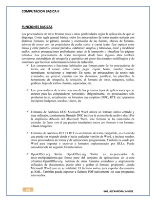 COMPUTACION BASICA II
ING. ALEXANDRA SHIGUE
108
FUNCIONES BASICAS
Los procesadores de texto brindan unas u otras posibilidades según la aplicación de que se
disponga. Como regla general básica, todos los procesadores de texto pueden trabajar con
distintos formatos de párrafo, tamaño y orientación de las fuentes, efectos de formato,
además de contar con las propiedades de poder cortar y copiar texto, fijar espacio entre
líneas y entre párrafos, alinear párrafos, establecer sangrías y tabulados, crear y modificar
estilos, activar presentaciones preliminares antes de la impresión o visualizar las páginas
editadas. Los procesadores de texto incorporan desde hace algunos años también
correctores automáticos de ortografía y gramática así como diccionarios multilingües y de
sinónimos que facilitan sobremanera la labor de redacción.
 Los componentes o funciones habituales que forman parte de los procesadores de
textos son: el cursor, editar, cortar, pegar, copiar, borrar, insertar, buscar,
reemplazar, seleccionar e imprimir. En tanto, en procesadores de textos más
avanzados, en general, cuentan con los elementos: justificar, las plantillas, la
herramienta de ortografía, la selección, el formato de texto, márgenes, tablas,
gráficos, hojas de estilos, fuentes, espaciados, etc.
 Los procesadores de textos son uno de los primeros tipos de aplicaciones que se
crearon para las computadoras personales. Originalmente, los procesadores sólo
producían texto, actualmente los formatos que emplean (DOC, RTF, etc.) permiten
incorporar imágenes, sonidos, videos, etc
 Formatos de Archivos DOC Microsoft Word utiliza un formato nativo cerrado y
muy utilizado, comúnmente llamado DOC (utiliza la extensión de archivo doc.).Por
la amplísima difusión del Microsoft Word, este formato se ha convertido en
estándar de facto con el que pueden transferirse textos con formato o sin formato,
o hasta imágenes.
 Formatos de Archivos RTF El RTF es un formato de texto compatible, en el sentido
que puede ser migrado desde y hacia cualquier versión de Word, e incluso muchos
otros procesadores de textos y de aplicaciones programadas. También es usado por
Word para importar y exportar a formatos implementados por DLLs. Puede
considerársele un segundo formato nativo.
 OpenOffice.org Writer OpenOffice.org Writer es un procesador de
texto multiplataforma que forma parte del conjunto de aplicaciones de la suite
ofimática OpenOffice.org. Además de otros formatos estándares y ampliamente
utilizados de documentos, puede abrir y grabar el formato propietario .donde
Microsoft Word casi en su totalidad. El formato nativo para exportar documentos
es XML. También puede exportar a ficheros PDF nativamente sin usar programas
intermedios.
 