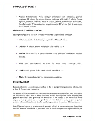 COMPUTACION BASICA II
ING. ALEXANDRA SHIGUE
109
 Algunas Características Puede proteger documentos con contraseña, guardar
versiones del mismo documento, insertar imágenes, objetos OLE, admite firmas
digitales, símbolos, fórmulas, tablas de cálculo, gráficos, hiperenlaces, marcadores,
formularios, etc. Writer es también un potente editor HTML tan fácil de usar como
un documento de texto.
COMPONENTES DE OPENOFFICE.ORG
OpenOffice.org cuenta con todo tipo de herramientas y aplicaciones como ser:
 Writer: procesador de texto completo, similar a Microsoft Word.
 Calc: hoja de cálculo, similar a Microsoft Excel y Lotus 1-2-3.
 Impress: para creación de presentaciones, como Microsoft PowerPoint y Apple
Keynote.
 Base: para administración de bases de datos, como Microsoft Access.
 Draw: Editor gráfico de vectores, similar al Corel DRAW.
 Math: Herramienta para crear fórmulas matemáticas.
PRESENTACIONES
Las presentaciones son imprescindibles hoy en día ya que permiten comunicar información
e ideas de forma visual y atractiva.
Se pueden utilizar presentaciones en la enseñanza como apoyo al profesor para desarrollar
un determinado tema, para exponer resultados de una investigación, en la empresa para
preparar reuniones, para presentar los resultados de un trabajo o los resultados de la
empresa, para presentar un nuevo producto, etc. En definitiva siempre que se quiera
exponer información de forma visual y agradable para captar la atención del interlocutor.
OpenOffice.org Impress es un programa de lectura y edición de presentaciones de diapositivas
similar a Microsoft PowerPoint. Es parte de la suite de oficina de OpenOffice.org desarrollada por
 