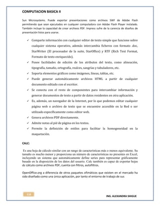 COMPUTACION BASICA II
ING. ALEXANDRA SHIGUE
110
Sun Microsystems. Puede exportar presentaciones como archivos SWF de Adobe Flash
permitiendo que sean ejecutados en cualquier computadora con Adobe Flash Player instalado.
También incluye la capacidad de crear archivos PDF. Impress sufre de la carencia de diseños de
presentación listos para usarse.
 Comparte información con cualquier editor de texto simple que funcione sobre
cualquier sistema operativo, además intercambia ficheros con formato .doc,
StarWriter (El procesador de la suite, StarOffice) y RTF (Rich Text Format,
Formato de texto enriquecido).
 Posee facilidades de edición de los atributos del texto, como alineación,
tipografía, tamaño, ortografía, realces, sangrías y tabuladores, etc.
 Soporta elementos gráficos como imágenes, líneas, tablas, etc.
 Puede generar automáticamente archivos HTML a partir de cualquier
documento editado con el escritor.
 Se conecta con el resto de componentes para intercambiar información y
generar documentos de texto a partir de datos residentes en otra aplicación.
 Es, además, un navegador de la Internet, por lo que podemos editar cualquier
página web o archivo de texto que se encuentre accesible en la Red o ser
utilizado específicamente como editor web.
 Genera archivos PDF directamente.
 Admite notas al pié de página en los textos.
 Permite la definición de estilos para facilitar la homogeneidad en la
maquetación.
CALC:
Es una hoja de cálculo similar con un rango de características más o menos equivalente. Su
tamaño es mucho menor y proporciona un número de características no presentes en Excel,
incluyendo un sistema que automáticamente define series para representar gráficamente
basado en la disposición de los datos del usuario. Calc también es capaz de exportar hojas
de cálculo como archivos PDF, cuenta con filtros, autofiltros.
OpenOffice.org a diferencia de otros paquetes ofimáticos que existen en el mercado ha
sido diseñado como una única aplicación, por tanto el entorno de trabajo de sus
 