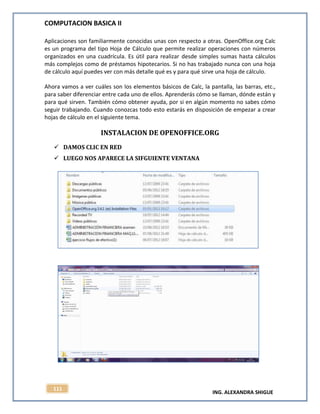 COMPUTACION BASICA II
ING. ALEXANDRA SHIGUE
111
Aplicaciones son familiarmente conocidas unas con respecto a otras. OpenOffice.org Calc
es un programa del tipo Hoja de Cálculo que permite realizar operaciones con números
organizados en una cuadrícula. Es útil para realizar desde simples sumas hasta cálculos
más complejos como de préstamos hipotecarios. Si no has trabajado nunca con una hoja
de cálculo aquí puedes ver con más detalle qué es y para qué sirve una hoja de cálculo.
Ahora vamos a ver cuáles son los elementos básicos de Calc, la pantalla, las barras, etc.,
para saber diferenciar entre cada uno de ellos. Aprenderás cómo se llaman, dónde están y
para qué sirven. También cómo obtener ayuda, por si en algún momento no sabes cómo
seguir trabajando. Cuando conozcas todo esto estarás en disposición de empezar a crear
hojas de cálculo en el siguiente tema.
INSTALACION DE OPENOFFICE.ORG
 DAMOS CLIC EN RED
 LUEGO NOS APARECE LA SIFGUIENTE VENTANA
 