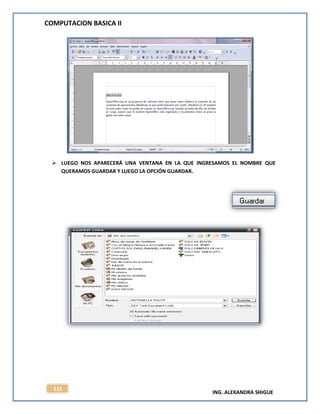 COMPUTACION BASICA II
ING. ALEXANDRA SHIGUE
115
 LUEGO NOS APARECERÁ UNA VENTANA EN LA QUE INGRESAMOS EL NOMBRE QUE
QUERAMOS GUARDAR Y LUEGO LA OPCIÓN GUARDAR.
 