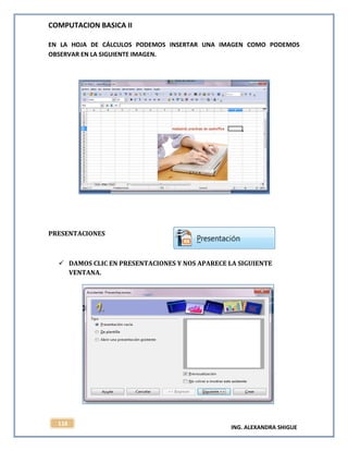 COMPUTACION BASICA II
ING. ALEXANDRA SHIGUE
118
EN LA HOJA DE CÁLCULOS PODEMOS INSERTAR UNA IMAGEN COMO PODEMOS
OBSERVAR EN LA SIGUIENTE IMAGEN.
PRESENTACIONES
 DAMOS CLIC EN PRESENTACIONES Y NOS APARECE LA SIGUIENTE
VENTANA.
 