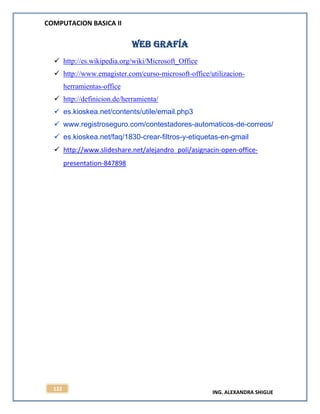 COMPUTACION BASICA II
ING. ALEXANDRA SHIGUE
122
WEB GRAFÍA
 http://es.wikipedia.org/wiki/Microsoft_Office
 http://www.emagister.com/curso-microsoft-office/utilizacion-
herramientas-office
 http://definicion.de/herramienta/
 es.kioskea.net/contents/utile/email.php3
 www.registroseguro.com/contestadores-automaticos-de-correos/
 es.kioskea.net/faq/1830-crear-filtros-y-etiquetas-en-gmail
 http://www.slideshare.net/alejandro_poli/asignacin-open-office-
presentation-847898
 