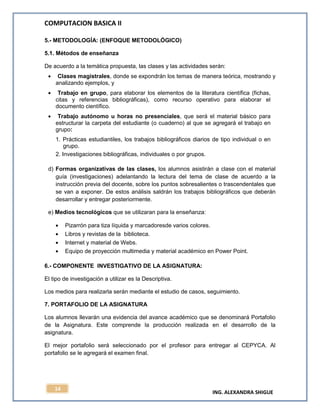 COMPUTACION BASICA II
ING. ALEXANDRA SHIGUE
14
5.- METODOLOGÍA: (ENFOQUE METODOLÓGICO)
5.1. Métodos de enseñanza
De acuerdo a la temática propuesta, las clases y las actividades serán:
Clases magistrales, donde se expondrán los temas de manera teórica, mostrando y
analizando ejemplos, y
Trabajo en grupo, para elaborar los elementos de la literatura científica (fichas,
citas y referencias bibliográficas), como recurso operativo para elaborar el
documento científico.
Trabajo autónomo u horas no presenciales, que será el material básico para
estructurar la carpeta del estudiante (o cuaderno) al que se agregará el trabajo en
grupo:
1. Prácticas estudiantiles, los trabajos bibliográficos diarios de tipo individual o en
grupo.
2. Investigaciones bibliográficas, individuales o por grupos.
d) Formas organizativas de las clases, los alumnos asistirán a clase con el material
guía (investigaciones) adelantando la lectura del tema de clase de acuerdo a la
instrucción previa del docente, sobre los puntos sobresalientes o trascendentales que
se van a exponer. De estos análisis saldrán los trabajos bibliográficos que deberán
desarrollar y entregar posteriormente.
e) Medios tecnológicos que se utilizaran para la enseñanza:
Pizarrón para tiza líquida y marcadoresde varios colores.
Libros y revistas de la biblioteca.
Internet y material de Webs.
Equipo de proyección multimedia y material académico en Power Point.
6.- COMPONENTE INVESTIGATIVO DE LA ASIGNATURA:
El tipo de investigación a utilizar es la Descriptiva.
Los medios para realizarla serán mediante el estudio de casos, seguimiento.
7. PORTAFOLIO DE LA ASIGNATURA
Los alumnos llevarán una evidencia del avance académico que se denominará Portafolio
de la Asignatura. Este comprende la producción realizada en el desarrollo de la
asignatura.
El mejor portafolio será seleccionado por el profesor para entregar al CEPYCA. Al
portafolio se le agregará el examen final.
 