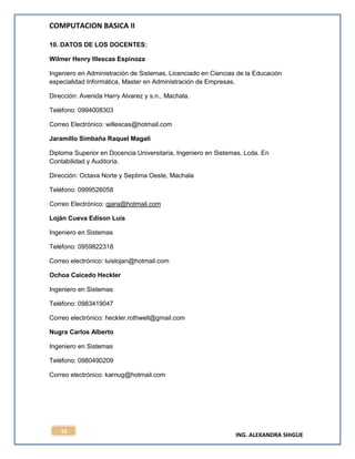 COMPUTACION BASICA II
ING. ALEXANDRA SHIGUE
16
10. DATOS DE LOS DOCENTES:
Wilmer Henry Illescas Espinoza
Ingeniero en Administración de Sistemas, Licenciado en Ciencias de la Educación
especialidad Informática, Master en Administración de Empresas.
Dirección: Avenida Harry Alvarez y s.n., Machala.
Teléfono: 0994008303
Correo Electrónico: willescas@hotmail.com
Jaramillo Simbaña Raquel Magali
Diploma Superior en Docencia Universitaria, Ingeniero en Sistemas, Lcda. En
Contabilidad y Auditoría.
Dirección: Octava Norte y Septima Oeste, Machala
Teléfono: 0999526058
Correo Electrónico: qjara@hotmail.com
Loján Cueva Edison Luis
Ingeniero en Sistemas
Teléfono: 0959822318
Correo electrónico: luislojan@hotmail.com
Ochoa Caicedo Heckler
Ingeniero en Sistemas
Teléfono: 0983419047
Correo electrónico: heckler.rothwell@gmail.com
Nugra Carlos Alberto
Ingeniero en Sistemas
Teléfono: 0980490209
Correo electrónico: karnug@hotmail.com
 