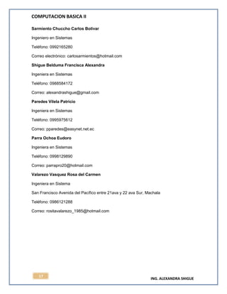 COMPUTACION BASICA II
ING. ALEXANDRA SHIGUE
17
Sarmiento Chuccho Carlos Bolívar
Ingeniero en Sistemas
Teléfono: 0992165280
Correo electrónico: carlosarmientos@hotmail.com
Shigue Belduma Francisca Alexandra
Ingeniera en Sistemas
Teléfono: 0988584172
Correo: alexandrashigue@gmail.com
Paredes Vilela Patricio
Ingeniera en Sistemas
Teléfono: 0995975612
Correo: pparedes@easynet.net.ec
Parra Ochoa Eudoro
Ingeniera en Sistemas
Teléfono: 0998129890
Correo: parrapro20@hotmail.com
Valarezo Vasquez Rosa del Carmen
Ingeniera en Sistema
San Francisco Avenida del Pacífico entre 21ava y 22 ava Sur, Machala
Teléfono: 0986121288
Correo: rositavalarezo_1985@hotmail.com
 