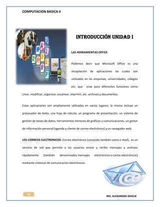 COMPUTACION BASICA II
ING. ALEXANDRA SHIGUE
19
Introducción UNIDAD I
LAS HERRAMIENTAS OFFICE
Podemos decir que Microsoft Office es una
recopilación de aplicaciones las cuales son
utilizados en las empresas, universidades, colegios
etc. que sirve para diferentes funciones como
crear, modificar, organizar, escanear, imprimir, etc. archivos y documentos.
Estas aplicaciones son ampliamente utilizadas en varios lugares; la misma incluye un
procesador de texto, una hoja de cálculo, un programa de presentación, un sistema de
gestión de bases de datos, herramientas menores de gráficos y comunicaciones, un gestor
de información personal (agenda y cliente de correo electrónico) y un navegador web.
LOS CORREOS ELECTRONICOS: Correo electrónico (conocido también como e-mail), es un
servicio de red que permite a los usuarios enviar y recibir mensajes y archivos
rápidamente (también denominados mensajes electrónicos o cartas electrónicas)
mediante sistemas de comunicación electrónicos.
 