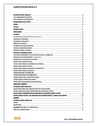 COMPUTACION BASICA II
ING. ALEXANDRA SHIGUE
2
INTRODUCCIÓN UNIDAD I .............................................................................................................................. 19
LAS HERRAMIENTAS OFFICE............................................................................................................................ 19
LOS CORREOS ELECTRONICOS: ....................................................................................................................... 19
HERRAMIENTAS OFFICE .............................................................................................................................. 20
WORD ............................................................................................................................................................... 20
EXCEL.............................................................................................................................................................. 21
POWER POINT................................................................................................................................................. 21
PUBLISHER ..................................................................................................................................................... 22
ACCESS ........................................................................................................................................................... 22
DIFERENCIA ENTRE OFFICE 2007-2010.................................................................................................... 23
DESHACER Y REHACER ..................................................................................................................................... 25
GUARDAR EL ARCHIVO .................................................................................................................................... 26
ABRIR UN ARCHIVO ......................................................................................................................................... 27
LA BARRA DE ACCESO RÁPIDO........................................................................................................................ 28
CREAR UN ARCHIVO NUEVO ........................................................................................................................... 28
COPIAR, CORTAR Y PEGAR............................................................................................................................... 29
BUSCAR Y REEMPLAZAR ............................................................................................................................ 30
CONTESTADORES AUTOMÁTICOS DE CORREOS........................................................................ 32
MODELO DE CONTESTADOR AUTOMÁTICO.................................................................................................... 32
CREACIÓN DE ETIQUETAS Y FILTROS.............................................................................................................. 33
PASOS PARA CREAR FILTROS........................................................................................................................... 34
PASOS PARA CREAR UN CORREO EN HOTMAIL.............................................................................................. 36
PASOS PARA CREAR FILTROS........................................................................................................................... 38
PASOS PARA CREAR RESPUESTA AUTOMÁTICA ............................................................................................. 40
PASOS PARA CREAR ETIQUETAS...................................................................................................................... 42
CREACIÓN DE ETIQUETAS ...................................................................................................................... 47
CONTESTADOR AUTOMÁTICO ............................................................................................................... 49
COMO CREAR UNA CUENTA EN YAHOO ......................................................................................................... 51
COMO CREAR FILTROS EN YAHOO .................................................................................................................. 56
PASOS PARA CREAR VÍNCULOS CON GMAIL................................................................................................... 62
POWER POINT ....................................................................................................................................... 73
INTRODUCCIÓN UNIDAD II............................................................................................................................. 74
PASOS PARA REALIZAR DIAPOSITIVAS EN POWER POINT.............................................................................. 75
COMO PODER REALIZAR HIPERVÍNCULOS EN POWERT POINT...................................................................... 76
PASO PARA CONVER5TIR UN ARCHIVO DE POWER POINT A PDF .................................................... 82
PASOS PARA PASAR UN ARCHIVO DE POWER POINT A TEMAS DE OFFICE .................................... 86
WORD............................................................................................................................................................ 91
INTRODUCCIÓN UNIDAD III............................................................................................................................ 92
WORD............................................................................................................................................................... 93
DEFINICIÓN ...................................................................................................................................................... 93
ELEMENTOS DE LA PANTALLA............................................................................................................ 94
VIÑETAS, NUMERACIÓN.................................................................................................................................. 96
 