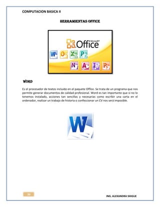 COMPUTACION BASICA II
ING. ALEXANDRA SHIGUE
20
Herramientas office
Word
Es el procesador de textos incluido en el paquete Office. Se trata de un programa que nos
permite generar documentos de calidad profesional. Word es tan importante que si no lo
tenemos instalado, acciones tan sencillas y necesarias como escribir una carta en el
ordenador, realizar un trabajo de historia o confeccionar un CV nos será imposible.
 