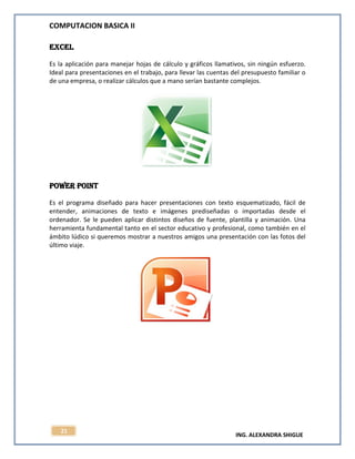 COMPUTACION BASICA II
ING. ALEXANDRA SHIGUE
21
Excel
Es la aplicación para manejar hojas de cálculo y gráficos llamativos, sin ningún esfuerzo.
Ideal para presentaciones en el trabajo, para llevar las cuentas del presupuesto familiar o
de una empresa, o realizar cálculos que a mano serían bastante complejos.
POWER POINT
Es el programa diseñado para hacer presentaciones con texto esquematizado, fácil de
entender, animaciones de texto e imágenes prediseñadas o importadas desde el
ordenador. Se le pueden aplicar distintos diseños de fuente, plantilla y animación. Una
herramienta fundamental tanto en el sector educativo y profesional, como también en el
ámbito lúdico si queremos mostrar a nuestros amigos una presentación con las fotos del
último viaje.
 