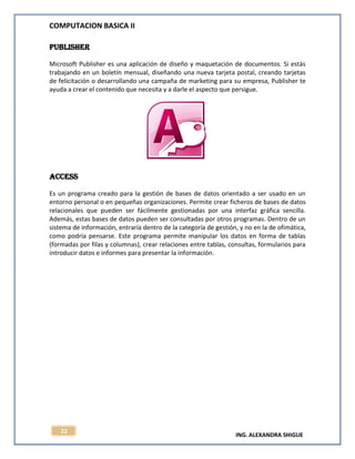 COMPUTACION BASICA II
ING. ALEXANDRA SHIGUE
22
PUBLISHER
Microsoft Publisher es una aplicación de diseño y maquetación de documentos. Si estás
trabajando en un boletín mensual, diseñando una nueva tarjeta postal, creando tarjetas
de felicitación o desarrollando una campaña de marketing para su empresa, Publisher te
ayuda a crear el contenido que necesita y a darle el aspecto que persigue.
Access
Es un programa creado para la gestión de bases de datos orientado a ser usado en un
entorno personal o en pequeñas organizaciones. Permite crear ficheros de bases de datos
relacionales que pueden ser fácilmente gestionadas por una interfaz gráfica sencilla.
Además, estas bases de datos pueden ser consultadas por otros programas. Dentro de un
sistema de información, entraría dentro de la categoría de gestión, y no en la de ofimática,
como podría pensarse. Este programa permite manipular los datos en forma de tablas
(formadas por filas y columnas), crear relaciones entre tablas, consultas, formularios para
introducir datos e informes para presentar la información.
 
