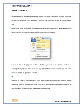COMPUTACION BASICA II
ING. ALEXANDRA SHIGUE
25
DESHACER Y REHACER
Las herramientas Deshacer y Rehacer le permitirán quitar las últimas acciones realizadas
en el archivo en el que esté trabajando, o recuperarlas en el caso de que las haya quitado.
Al hacer clic en el botón de la flecha que apunta hacia la izquierda en la barra de accesos
rápidos, podrá Deshacer una a una las últimas acciones realizadas.
Y si hace clic en la pequeña punta de flecha negra que se encuentra a su lado se
desplegará un pequeño menú en el que se puede deshacer varias acciones a la vez, como
se muestra en la imagen de la derecha.
Después de haber usado Deshacer se tiene la posibilidad de regresar a lo borrado usando
la función Rehacer, haciendo clic en el icono de la flecha azul que apunta a la derecha. El
procedimiento es el mismo que el explicado para Deshacer.
 