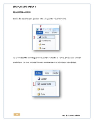 COMPUTACION BASICA II
ING. ALEXANDRA SHIGUE
26
GUARDAR EL ARCHIVO
Existen dos opciones para guardar, estas son: guardar y Guardar Como.
La opción Guardar permite guardar los cambio realizados al archivo. En este caso también
puede hacer clic en el icono del disquete que aparece en la barra de accesos rápidos.
 