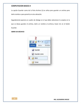 COMPUTACION BASICA II
ING. ALEXANDRA SHIGUE
27
La opción Guardar como de la ficha Archivo (1) se utiliza para guardar un archivo para
darle nombre o para ponerlo en otra ubicación.
Seguidamente aparece un cuadro de dialogo en el que debe seleccionar la carpeta en la
que se desea guardar el archivo, darle un nombre al archivo y hacer clic en el botón
Guardar.
ABRIR UN ARCHIVO
 