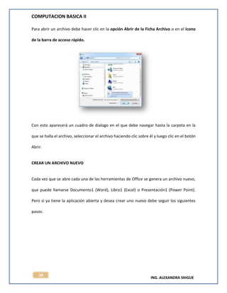 COMPUTACION BASICA II
ING. ALEXANDRA SHIGUE
28
Para abrir un archivo debe hacer clic en la opción Abrir de la Ficha Archivo o en el icono
de la barra de acceso rápido.
Con esto aparecerá un cuadro de dialogo en el que debe navegar hasta la carpeta en la
que se halla el archivo, seleccionar el archivo haciendo clic sobre él y luego clic en el botón
Abrir.
CREAR UN ARCHIVO NUEVO
Cada vez que se abre cada una de las herramientas de Office se genera un archivo nuevo,
que puede llamarse Documento1 (Word), Libro1 (Excel) o Presentación1 (Power Point).
Pero si ya tiene la aplicación abierta y desea crear uno nuevo debe seguir los siguientes
pasos:
 