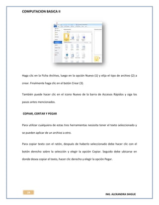 COMPUTACION BASICA II
ING. ALEXANDRA SHIGUE
29
Haga clic en la Ficha Archivo, luego en la opción Nuevo (1) y elija el tipo de archivo (2) a
crear. Finalmente haga clic en el botón Crear (3).
También puede hacer clic en el icono Nuevo de la barra de Accesos Rápidos y siga los
pasos antes mencionados.
COPIAR, CORTAR Y PEGAR
Para utilizar cualquiera de estas tres herramientas necesita tener el texto seleccionado y
se pueden aplicar de un archivo a otro.
Para copiar texto con el ratón, después de haberlo seleccionado debe hacer clic con el
botón derecho sobre la selección y elegir la opción Copiar. Seguido debe ubicarse en
donde desea copiar el texto, hacer clic derecho y elegir la opción Pegar.
 