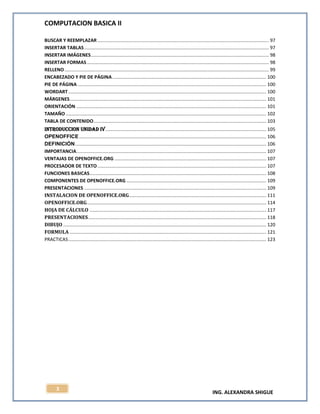 COMPUTACION BASICA II
ING. ALEXANDRA SHIGUE
3
BUSCAR Y REEMPLAZAR .................................................................................................................................. 97
INSERTAR TABLAS............................................................................................................................................ 97
INSERTAR IMÁGENES....................................................................................................................................... 98
INSERTAR FORMAS.......................................................................................................................................... 98
RELLENO........................................................................................................................................................... 99
ENCABEZADO Y PIE DE PÁGINA..................................................................................................................... 100
PIE DE PÁGINA ............................................................................................................................................... 100
WORDART ...................................................................................................................................................... 100
MÁRGENES..................................................................................................................................................... 101
ORIENTACIÓN ................................................................................................................................................ 101
TAMAÑO ........................................................................................................................................................ 102
TABLA DE CONTENIDO................................................................................................................................... 103
INTRODUCCION UNIDAD IV.......................................................................................................................... 105
OPENOFFICE.............................................................................................................................................. 106
DEFINICIÓN................................................................................................................................................. 106
IMPORTANCIA................................................................................................................................................ 107
VENTAJAS DE OPENOFFICE.ORG ................................................................................................................... 107
PROCESADOR DE TEXTO................................................................................................................................ 107
FUNCIONES BASICAS...................................................................................................................................... 108
COMPONENTES DE OPENOFFICE.ORG .......................................................................................................... 109
PRESENTACIONES .......................................................................................................................................... 109
INSTALACION DE OPENOFFICE.ORG........................................................................................................ 111
OPENOFFICE.ORG........................................................................................................................................ 114
HOJA DE CÁLCULO ...................................................................................................................................... 117
PRESENTACIONES....................................................................................................................................... 118
DIBUJO .......................................................................................................................................................... 120
FORMULA ..................................................................................................................................................... 121
PRACTICAS...................................................................................................................................................... 123
 