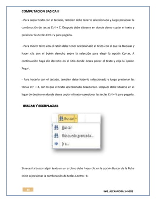 COMPUTACION BASICA II
ING. ALEXANDRA SHIGUE
30
- Para copiar texto con el teclado, también debe tenerlo seleccionado y luego presionar la
combinación de teclas Ctrl + C. Después debe situarse en donde desea copiar el texto y
presionar las teclas Ctrl + V para pegarlo.
- Para mover texto con el ratón debe tener seleccionado el texto con el que va trabajar y
hacer clic con el botón derecho sobre la selección para elegir la opción Cortar. A
continuación haga clic derecho en el sitio donde desea poner el texto y elija la opción
Pegar.
- Para hacerlo con el teclado, también debe haberlo seleccionado y luego presionar las
teclas Ctrl + X, con lo que el texto seleccionado desaparece. Después debe situarse en el
lugar de destino en donde desea copiar el texto y presionar las teclas Ctrl + V para pegarlo.
BUSCAR Y REEMPLAZAR
Si necesita buscar algún texto en un archivo debe hacer clic en la opción Buscar de la Ficha
Inicio o presionar la combinación de teclas Control+B.
 