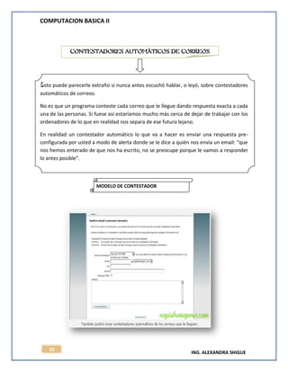 COMPUTACION BASICA II
ING. ALEXANDRA SHIGUE
32
Esto puede parecerle extraño si nunca antes escuchó hablar, o leyó, sobre contestadores
automáticos de correos.
No es que un programa conteste cada correo que le llegue dando respuesta exacta a cada
una de las personas. Si fuese así estaríamos mucho más cerca de dejar de trabajar con los
ordenadores de lo que en realidad nos separa de ese futuro lejano.
En realidad un contestador automático lo que va a hacer es enviar una respuesta pre-
configurada por usted a modo de alerta donde se le dice a quién nos envía un email: “que
nos hemos enterado de que nos ha escrito, no se preocupe porque le vamos a responder
lo antes posible”.
CONTESTADORES AUTOMÁTICOS DE CORREOS
MODELO DE CONTESTADOR
AUTOMÁTICO
 