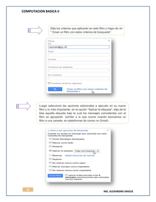 COMPUTACION BASICA II
ING. ALEXANDRA SHIGUE
35
Elija los criterios que aplicarán en este filtro y haga clic en
" Crear un filtro con estos criterios de búsqueda":
Luego seleccione las opciones adicionales a ejecutar en su nuevo
filtro y lo más importante, en la opción "Aplicar la etiqueta", elija de la
lista aquella etiqueta bajo la cual los mensajes coincidentes con el
filtro se agruparán (similar a lo que ocurre cuando asociamos un
filtro a una carpeta, en plataformas de correo no Gmail):
 