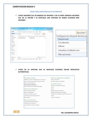 COMPUTACION BASICA II
ING. ALEXANDRA SHIGUE
40
PASOS PARA CREAR RESPUESTA AUTOMÁTICA
 LUEGO HACEMOS CLIC EN BANDEJA DE ENTRADA Y EN LA PARTE DERECHA HACEMOS
CLIC EN LA OPCIÓN Y SE DESPLIEGA UNA VENTANA EN DONDE ELEGIMOS MÁS
OPCIONES.
 LUEGO EN LA VENTANA QUE SE DESPLIEGA ELEGIMOS ENVIAR RESPUESTAS
AUTOMÁTICAS.
 