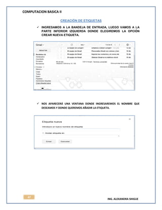 COMPUTACION BASICA II
ING. ALEXANDRA SHIGUE
47
CREACIÓN DE ETIQUETAS
 INGRESAMOS A LA BANDEJA DE ENTRADA, LUEGO VAMOS A LA
PARTE INFERIOR IZQUIERDA DONDE ELEGIREMOS LA OPCIÓN
CREAR NUEVA ETIQUETA.
 NOS APARECERÁ UNA VENTANA DONDE INGRESAREMOS EL NOMBRE QUE
DESEAMOS Y DONDE QUEREMOS AÑADIR LA ETIQUETA.
 