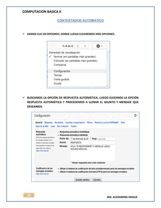 COMPUTACION BASICA II
ING. ALEXANDRA SHIGUE
49
CONTESTADOR AUTOMÁTICO
 DAMOS CLIC EN OPCIONES, DONDE LUEGO ELEGIREMOS MÁS OPCIONES.
 BUSCAMOS LA OPCIÓN DE RESPUESTA AUTOMÁTICA, LUEGO ELEGIMOS LA OPCIÓN
RESPUESTA AUTOMÁTICA Y PROCEDEMOS A LLENAR EL ASUNTO Y MENSAJE QUE
DESEAMOS.
 