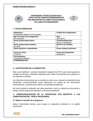 COMPUTACION BASICA II
ING. ALEXANDRA SHIGUE
5
UNIVERSIDAD TÉCNICA DE MACHALA
FACULTAD DE CIENCIAS EMPRESARIALES
PRE-REQUISITOS DE COMPUTACIÓN BÁSICA
SYLLABUS ESTANDARIZADO
1.- DATOS GENERALES
Asignatura:
Computación Básica II, Pre-requisito
Código de la Asignatura:
Eje Curricular de la Asignatura:
Pre-requisitos
Año:
2012-2013
Horas presenciales teoría:
0
Ciclo/Nivel/Sección:
Diurna y Vespertina
Horas presenciales práctica:
60 horas
Número de créditos:
4
Horas atención a estudiantes: Horas trabajo autónomo:
Fecha de Inicio:
5/10/2012
Fecha de Finalización:
06/02/2012
Prerrequisitos:
Computación Básica I
CORREQUISITOS:
2.- JUSTIFICACIÓN DE LA ASIGNATURA
Este curso facilitará el quehacer estudiantil manejando las TIC`S y por ende ayudaran a
modelar las técnicas y destrezas adquiridas para utilizar herramientas que coadyuven a
ser eficientes y eficaces.
Las diferentes herramientas que se enseñan en este curso, realzará la creatividad de los
estudiantes, proporcionándoles varias alternativas de manejo de sus documentos,
presentaciones, y cálculos para mejorar su desempeño profesional.
Así como también la utilización del correo electrónico, como un medio de comunicación y
trabajo, siendo capaces de demostrar su eficiencia profesional.
3.- OPERACIONALIZACION DE LA ASIGNATURA CON RESPECTO A LAS
COMPETENCIAS DEL PERFIL PROFESIONAL
3.1 Objeto de estudio de la asignatura
Aplicar herramientas básicas, para mejorar su desarrollo profesional en la gestión
empresarial.
 