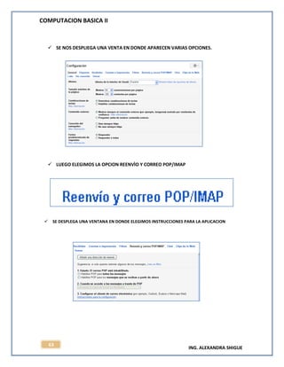 COMPUTACION BASICA II
ING. ALEXANDRA SHIGUE
63
 SE NOS DESPLIEGA UNA VENTA EN DONDE APARECEN VARIAS OPCIONES.
 LUEGO ELEGIMOS LA OPCION REENVÌO Y CORREO POP/IMAP
 SE DESPLEGA UNA VENTANA EN DONDE ELEGIMOS INSTRUCCIONES PARA LA APLICACION
 