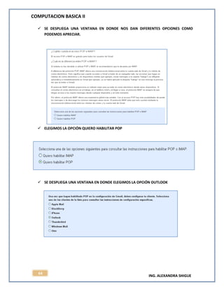 COMPUTACION BASICA II
ING. ALEXANDRA SHIGUE
64
 SE DESPLIEGA UNA VENTANA EN DONDE NOS DAN DIFERENTES OPCIONES COMO
PODEMOS APRECIAR.
 ELEGIMOS LA OPCIÓN QUIERO HABILITAR POP
 SE DESPLIEGA UNA VENTANA EN DONDE ELEGIMOS LA OPCIÓN OUTLOOK
 