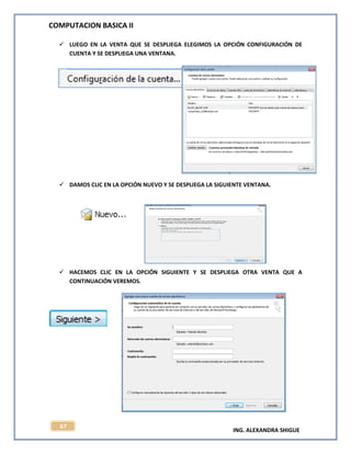 COMPUTACION BASICA II
ING. ALEXANDRA SHIGUE
67
 LUEGO EN LA VENTA QUE SE DESPLIEGA ELEGIMOS LA OPCIÓN CONFIGURACIÓN DE
CUENTA Y SE DESPLIEGA UNA VENTANA.
 DAMOS CLIC EN LA OPCIÓN NUEVO Y SE DESPLIEGA LA SIGUIENTE VENTANA.
 HACEMOS CLIC EN LA OPCIÓN SIGUIENTE Y SE DESPLIEGA OTRA VENTA QUE A
CONTINUACIÓN VEREMOS.
 