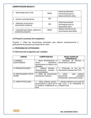 COMPUTACION BASICA II
ING. ALEXANDRA SHIGUE
7
Aprendizaje para la vida Media
Utiliza las diferentes
herramientas para su
desenvolvimiento diario.
Asuntos contemporáneos N/A
Utilización de técnicas e
instrumentos modernos
alta
Utiliza herramientas
tecnológicas para su
desempeño diario.
Capacidad para liderar, gestionar o
emprender proyectos
Media
Elabora informes en las
herramientas aprendidas.
3.4 Proyecto o producto de la asignatura:
Proyecto 1: Utiliza las herramientas aprendidas para elaborar explicativamente y
gráficamente los procesos que desarrolla en clase.
4.- PROGRAMA DE ACTIVIDADES:
4.1 Estructura de la asignatura por unidades:
UNIDAD COMPETENCIAS RESULTADOS DE
APRENDIZAJE
I. CORREO
ELECTRÓNICO
1.- Opera eficientemente el
correo electrónico,
aprovechando al máximo sus
utilidades.
1.- Utilización de técnicas e
instrumentos modernos.
II. PRESENTACIONES 1.- Elabora informes y
presentaciones acordes a
sus necesidades.
1.- Promueve el uso de la
información utilizando las TIC´S
III. PROCESADOR TEXTO
WORD
1.- Utiliza las herramientas
optimizando el tiempo.
1.- Utiliza para elaborar
documentos completos
entrelazados, optimizando tiempo.
IV. OPEN OFFICE.ORG 1.- Utiliza software gratuito,
promoviendo la cultura de la
no piratería, fortaleciendo su
ética.
1.- Maneja software que se ejecuta
bajo Linux, y es competente en
cualquier área.
 