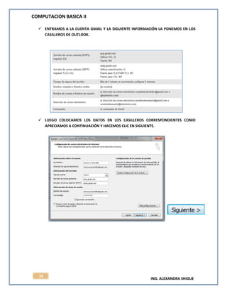 COMPUTACION BASICA II
ING. ALEXANDRA SHIGUE
70
 ENTRAMOS A LA CUENTA GMAIL Y LA SIGUIENTE INFORMACIÓN LA PONEMOS EN LOS
CASILLEROS DE OUTLOOK.
 LUEGO COLOCAMOS LOS DATOS EN LOS CASILLEROS CORRESPONDIENTES COMO
APRECIAMOS A CONTINUACIÓN Y HACEMOS CLIC EN SIGUIENTE.
 