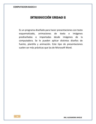 COMPUTACION BASICA II
ING. ALEXANDRA SHIGUE
74
INTRODUCCIÓN UNIDAD II
Es un programa diseñado para hacer presentaciones con texto
esquematizado, animaciones de texto e imágenes
prediseñadas o importadas desde imágenes de la
computadora. Se le pueden aplicar distintos diseños de
fuente, plantilla y animación. Este tipo de presentaciones
suelen ser más prácticas que las de Microsoft Word.
 