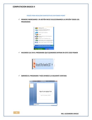 COMPUTACION BASICA II
ING. ALEXANDRA SHIGUE
75
PASOS PARA REALIZAR DIAPOSITIVAS EN POWER POINT
 PRIMERO INGRESAMOS EN BOTÓN INICIO SELECCIONAMOS LA OPCIÓN TODOS LOS
PROGRAMAS
 HACEMOS CLIC EN EL PROGRAMA QUE QUEREMOS ENTRAR EN ESTE CASO POWER
 ABRIMOS EL PROGRAMA Y NOS APARECE LA SIGUIENTE VENTANA
 