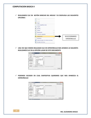 COMPUTACION BASICA II
ING. ALEXANDRA SHIGUE
77
 REALIZAMOS CLIC EN BOTÓN DERECHO DEL MOUSE Y SE DESPLIEGA LAS SIGUIENTES
OPCIONES :
 UNA VEZ QUE HEMOS REALIZADO CLIC EN HIPERVÍNCULO NOS APARECE LO SIGUIENTE:
REALIZAMOS CLIC EN LA OPCIÓN LUGAR DE ESTE DOCUMENTO
 PODEMOS ESCOGER EN CUAL DIAPOSITIVA QUEREMOS QUE NOS APAREZCA EL
HIPERVÍNCULO
SELECCIONAMOS
HIPERVÍNCULO
 