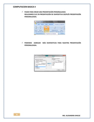 COMPUTACION BASICA II
ING. ALEXANDRA SHIGUE
81
 PASOS PARA CREAR UNA PRESENTACIÓN PERSONALIZADA
REALIZAMOS CLIC EN PRESENTACIÓN DE DIAPOSITIVA DESPUÉS PRESENTACIÓN
PERSONALIZADA.
 PODEMOS AGREGAR MÁS DIAPOSITIVAS PARA NUESTRA PRESENTACIÓN
PERSONALIZADA.
 