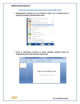 COMPUTACION BASICA II
ING. ALEXANDRA SHIGUE
82
PASO PARA CONVER5TIR UN ARCHIVO DE POWER POINT A PDF
 PRIMERAMENTE HACEMOS CLIC EN EL BOTON DE INICIO Y EN LA VENTANA QUE SE
DESPLEGA ELEGIMOS LA OPCION POWER POINT.
 LUEGO SE DESPLIEGALA VENTANA EN DONDE PODEMOS APRECIAR TODOS LAS
HERRAMIENTAS QUE TIENE MICROSOF POWER POINT.
 