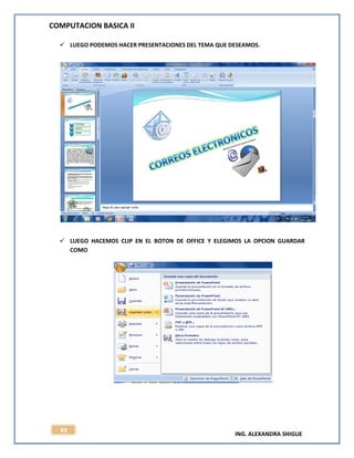 COMPUTACION BASICA II
ING. ALEXANDRA SHIGUE
83
 LUEGO PODEMOS HACER PRESENTACIONES DEL TEMA QUE DESEAMOS.
 LUEGO HACEMOS CLIP EN EL BOTON DE OFFICE Y ELEGIMOS LA OPCION GUARDAR
COMO
 