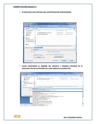 COMPUTACION BASICA II
ING. ALEXANDRA SHIGUE
84
 SE DESPLIEGA UNA VENTANA QUE ACONTINUACION APRESIAREMOS.
 LUEGO COLOCAMOS EL NOMBRE DEL ARCHIVO Y TAMBIEN ELEGIMOS EN EL
CASILLERO TIPO EN LA PESTAÑA DEL LADO DERECHO ELEGIMOS PDF.
 