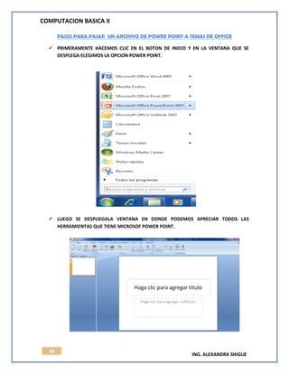 COMPUTACION BASICA II
ING. ALEXANDRA SHIGUE
86
PASOS PARA PASAR UN ARCHIVO DE POWER POINT A TEMAS DE OFFICE
 PRIMERAMENTE HACEMOS CLIC EN EL BOTON DE INICIO Y EN LA VENTANA QUE SE
DESPLEGA ELEGIMOS LA OPCION POWER POINT.
 LUEGO SE DESPLIEGALA VENTANA EN DONDE PODEMOS APRECIAR TODOS LAS
HERRAMIENTAS QUE TIENE MICROSOF POWER POINT.
 