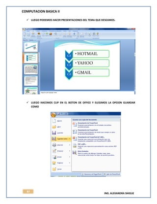 COMPUTACION BASICA II
ING. ALEXANDRA SHIGUE
87
 LUEGO PODEMOS HACER PRESENTACIONES DEL TEMA QUE DESEAMOS.
 LUEGO HACEMOS CLIP EN EL BOTON DE OFFICE Y ELEGIMOS LA OPCION GUARDAR
COMO
 