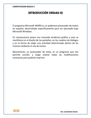 COMPUTACION BASICA II
ING. ALEXANDRA SHIGUE
92
INTRODUCCIÓN UNIDAD iii
El programa Microsoft WORD es un poderoso procesador de textos
en español, desarrollado específicamente para ser ejecutado bajo
Microsoft Windows.
En consecuencia posee una marcada tendencia gráfica y esto se
manifiesta en el diseño de las pantallas, en los cuadros de diálogos
y en la forma de elegir una actividad determinada dentro de las
mismas mediante el uso de íconos.
Básicamente, un procesador de texto, es un programa que nos
permite escribir, y luego realizar todas las modificaciones
necesarias para poderlo imprimir.
 